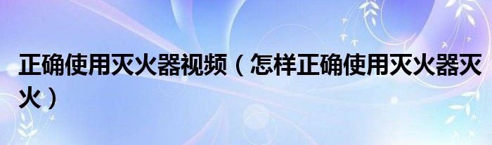 正确使用灭火器视频（怎样正确使用灭火器灭火）