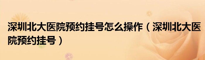 深圳北大医院预约挂号怎么操作（深圳北大医院预约挂号）