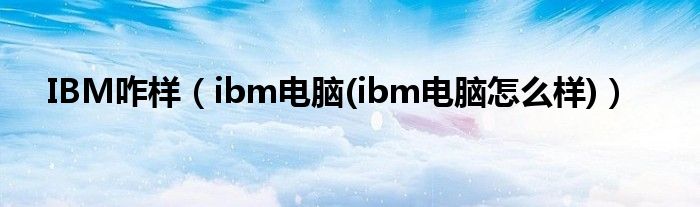 IBM咋样（ibm电脑(ibm电脑怎么样)）