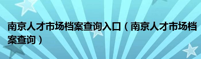 南京人才市场档案查询入口（南京人才市场档案查询）