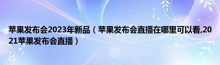 苹果发布会2023年新品（苹果发布会直播在哪里可以看,2021苹果发布会直播）