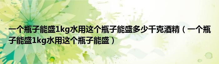 一个瓶子能盛1kg水用这个瓶子能盛多少千克酒精（一个瓶子能盛1kg水用这个瓶子能盛）