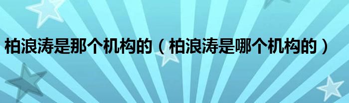 柏浪涛是那个机构的（柏浪涛是哪个机构的）