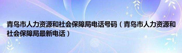 青岛市人力资源和社会保障局电话号码（青岛市人力资源和社会保障局最新电话）