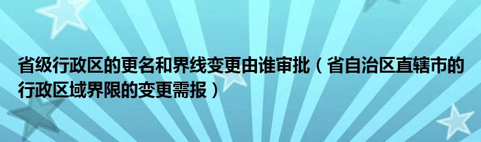 省级行政区的更名和界线变更由谁审批（省自治区直辖市的行政区域界限的变更需报）