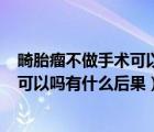 畸胎瘤不做手术可以吗有什么后果 1公分（畸胎瘤不做手术可以吗有什么后果）