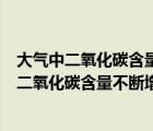 大气中二氧化碳含量不断增加的主要后果是（地球大气中的二氧化碳含量不断增加 造成的后果主要是什么）