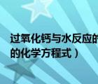 过氧化钙与水反应的化学方程式及现象（过氧化钙与水反应的化学方程式）