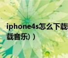 iphone4s怎么下载歌曲（苹果4怎么下载歌曲(苹果4如何下载音乐)）