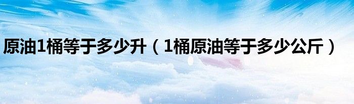 原油1桶等于多少升（1桶原油等于多少公斤）