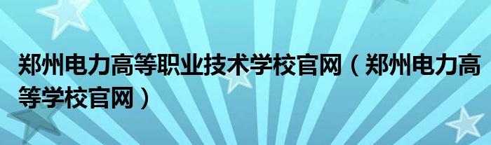 郑州电力高等职业技术学校官网（郑州电力高等学校官网）