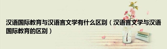 汉语国际教育与汉语言文学有什么区别（汉语言文学与汉语国际教育的区别）