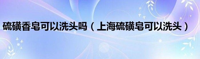 硫磺香皂可以洗头吗（上海硫磺皂可以洗头）