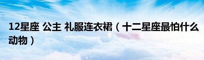 12星座 公主 礼服连衣裙（十二星座最怕什么动物）