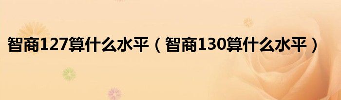 智商127算什么水平（智商130算什么水平）