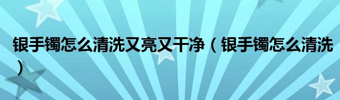 银手镯怎么清洗又亮又干净（银手镯怎么清洗）