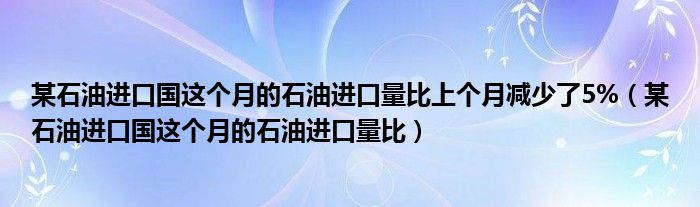 某石油进口国这个月的石油进口量比上个月减少了5%（某石油进口国这个月的石油进口量比）