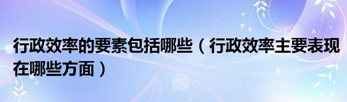 行政效率的要素包括哪些（行政效率主要表现在哪些方面）