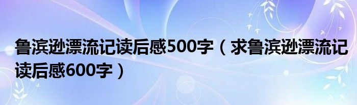 鲁滨逊漂流记读后感500字（求鲁滨逊漂流记读后感600字）