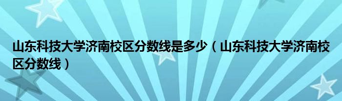 山东科技大学济南校区分数线是多少（山东科技大学济南校区分数线）