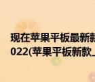 现在苹果平板最新款是什么2020（苹果平板新款上市时间2022(苹果平板新款上市时间2020)）