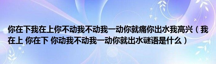 你在下我在上你不动我不动我一动你就痛你出水我高兴（我在上 你在下 你动我不动我一动你就出水谜语是什么）