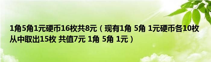 1角5角1元硬币16枚共8元（现有1角 5角 1元硬币各10枚 从中取出15枚 共值7元 1角 5角 1元）