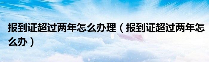 报到证超过两年怎么办理（报到证超过两年怎么办）