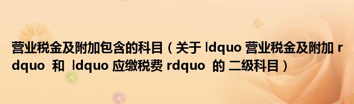 营业税金及附加包含的科目（关于 ldquo 营业税金及附加 rdquo  和  ldquo 应缴税费 rdquo  的 二级科目）