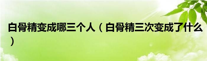 白骨精变成哪三个人（白骨精三次变成了什么）