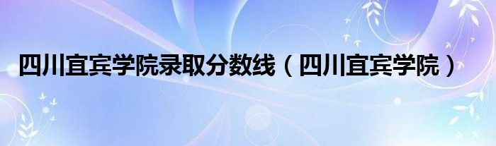 四川宜宾学院录取分数线（四川宜宾学院）