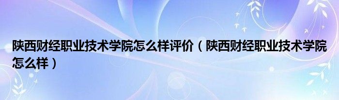 陕西财经职业技术学院怎么样评价（陕西财经职业技术学院怎么样）