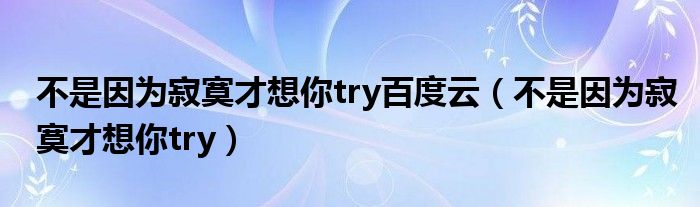 不是因为寂寞才想你try百度云（不是因为寂寞才想你try）