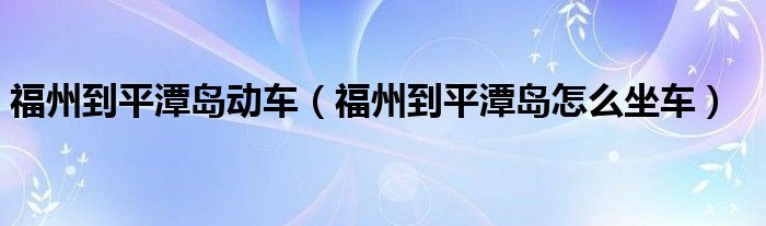 福州到平潭岛动车（福州到平潭岛怎么坐车）