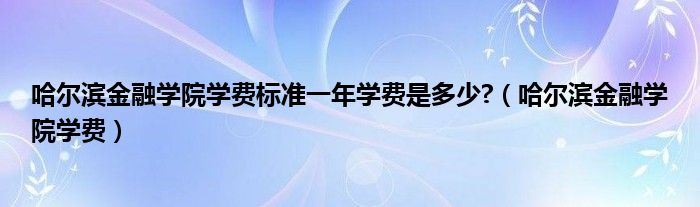 哈尔滨金融学院学费标准一年学费是多少?（哈尔滨金融学院学费）