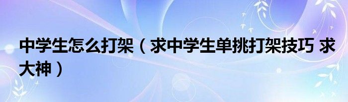 中学生怎么打架（求中学生单挑打架技巧 求大神）