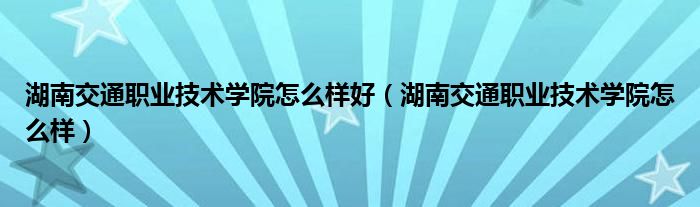 湖南交通职业技术学院怎么样好（湖南交通职业技术学院怎么样）