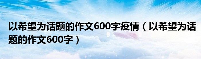 以希望为话题的作文600字疫情（以希望为话题的作文600字）