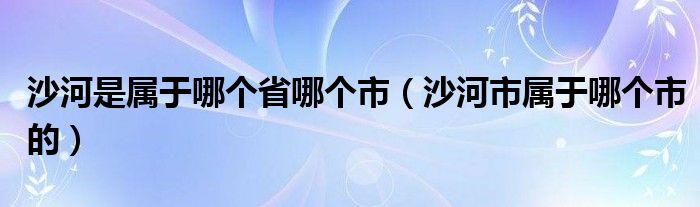 沙河是属于哪个省哪个市（沙河市属于哪个市的）