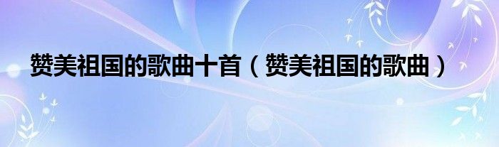 赞美祖国的歌曲十首（赞美祖国的歌曲）