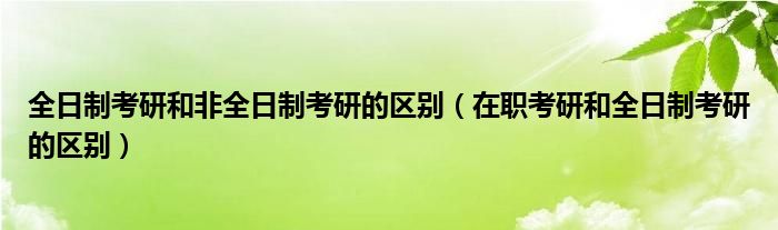 全日制考研和非全日制考研的区别（在职考研和全日制考研的区别）