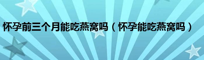 怀孕前三个月能吃燕窝吗（怀孕能吃燕窝吗）