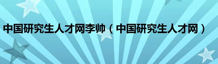 中国研究生人才网李帅（中国研究生人才网）