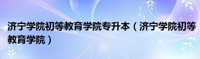 济宁学院初等教育学院专升本（济宁学院初等教育学院）