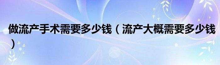 做流产手术需要多少钱（流产大概需要多少钱）