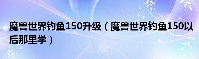 魔兽世界钓鱼150升级（魔兽世界钓鱼150以后那里学）