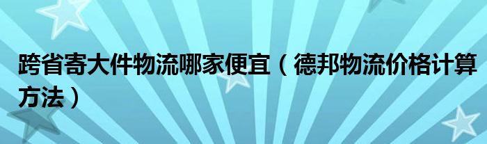 跨省寄大件物流哪家便宜（德邦物流价格计算方法）