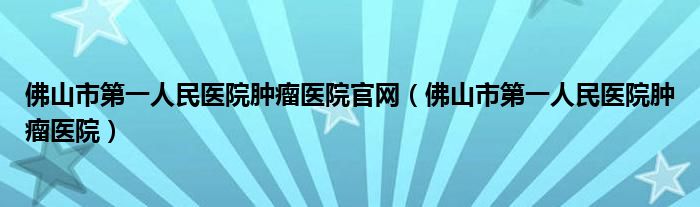 佛山市第一人民医院肿瘤医院官网（佛山市第一人民医院肿瘤医院）