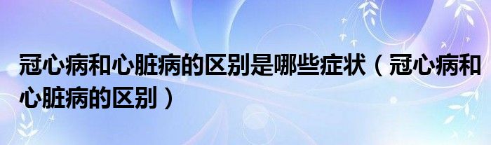 冠心病和心脏病的区别是哪些症状（冠心病和心脏病的区别）