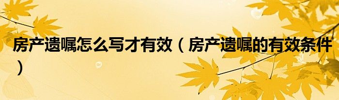 房产遗嘱怎么写才有效（房产遗嘱的有效条件）